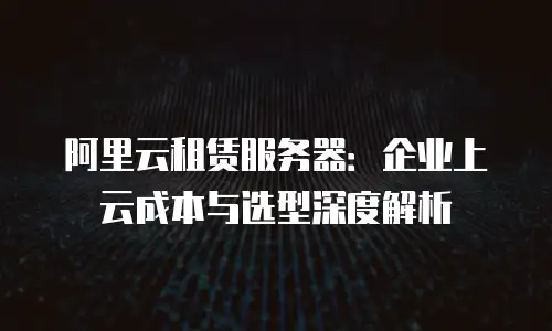 阿里云租赁服务器：企业上云成本与选型深度解析
