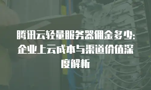 腾讯云轻量服务器佣金多少：企业上云成本与渠道价值深度解析