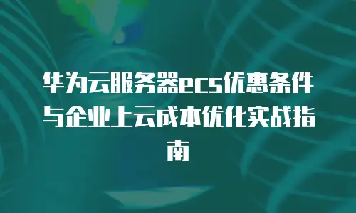 华为云服务器ecs优惠条件与企业上云成本优化实战指南