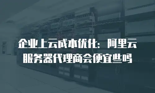 企业上云成本优化：阿里云服务器代理商会便宜些吗