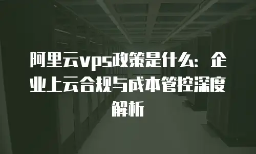 阿里云vps政策是什么：企业上云合规与成本管控深度解析