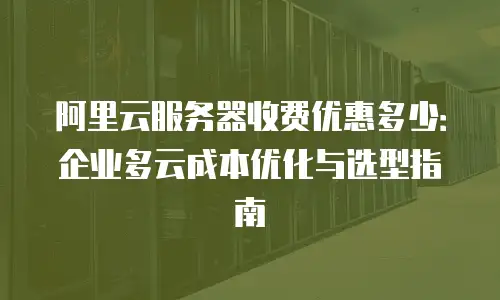 阿里云服务器收费优惠多少：企业多云成本优化与选型指南
