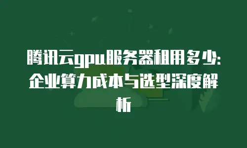 腾讯云gpu服务器租用多少：企业算力成本与选型深度解析