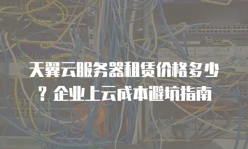 天翼云服务器租赁价格多少？企业上云成本避坑指南