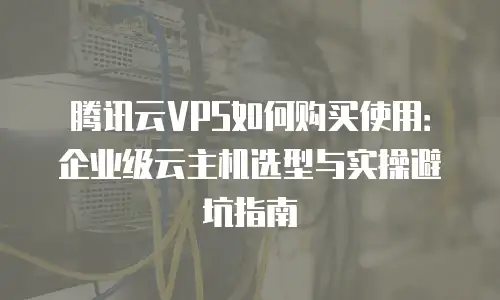 腾讯云VPS如何购买使用：企业级云主机选型与实操避坑指南
