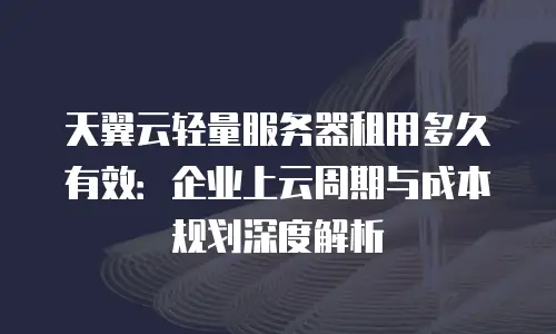 天翼云轻量服务器租用多久有效：企业上云周期与成本规划深度解析