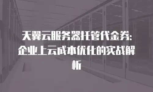天翼云服务器托管代金券：企业上云成本优化的实战解析