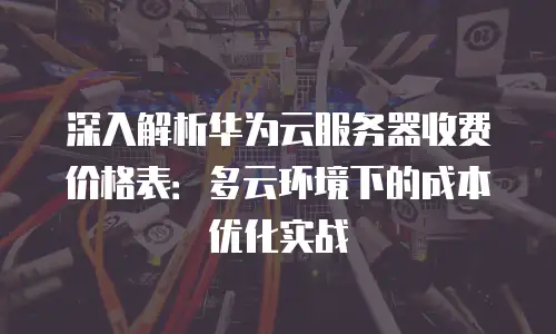 深入解析华为云服务器收费价格表：多云环境下的成本优化实战