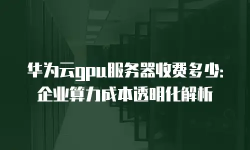 华为云gpu服务器收费多少：企业算力成本透明化解析