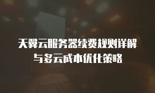 天翼云服务器续费规则详解与多云成本优化策略