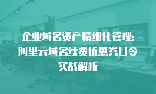 企业域名资产精细化管理：阿里云域名续费优惠券口令实战解析