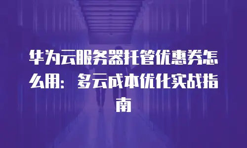 华为云服务器托管优惠券怎么用：多云成本优化实战指南