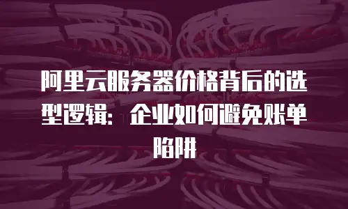 阿里云服务器价格背后的选型逻辑：企业如何避免账单陷阱