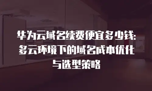 华为云域名续费便宜多少钱：多云环境下的域名成本优化与选型策略