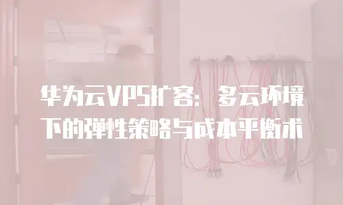 华为云VPS扩容：多云环境下的弹性策略与成本平衡术