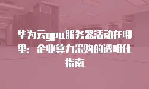 华为云gpu服务器活动在哪里：企业算力采购的透明化指南