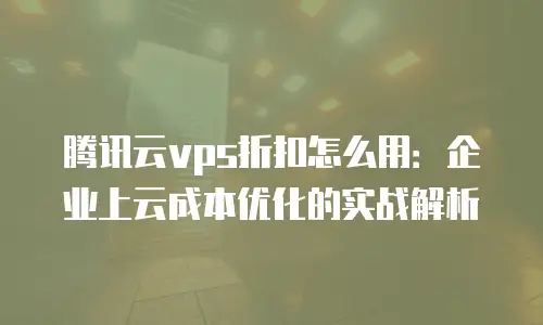 腾讯云vps折扣怎么用：企业上云成本优化的实战解析