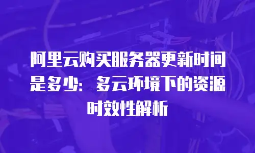 阿里云购买服务器更新时间是多少：多云环境下的资源时效性解析