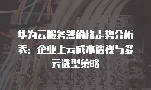 华为云服务器价格走势分析表：企业上云成本透视与多云选型策略