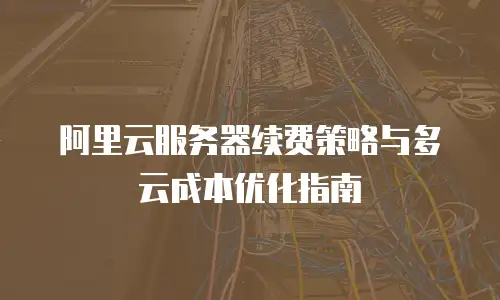 阿里云服务器续费策略与多云成本优化指南