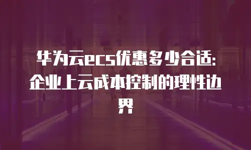 华为云ecs优惠多少合适：企业上云成本控制的理性边界