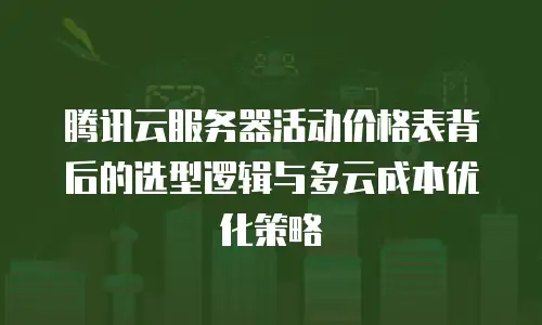 腾讯云服务器活动价格表背后的选型逻辑与多云成本优化策略