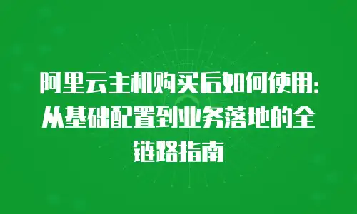 阿里云主机购买后如何使用：从基础配置到业务落地的全链路指南