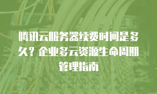 腾讯云服务器续费时间是多久？企业多云资源生命周期管理指南