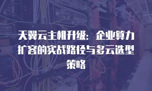 天翼云主机升级：企业算力扩容的实战路径与多云选型策略