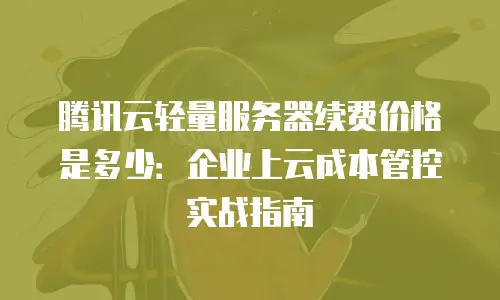 腾讯云轻量服务器续费价格是多少：企业上云成本管控实战指南