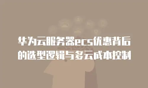 华为云服务器ecs优惠背后的选型逻辑与多云成本控制
