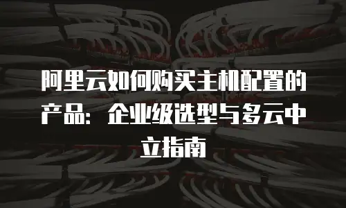 阿里云如何购买主机配置的产品：企业级选型与多云中立指南