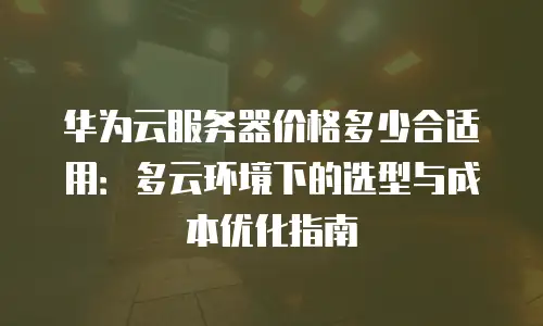 华为云服务器价格多少合适用：多云环境下的选型与成本优化指南