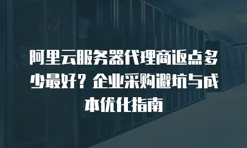阿里云服务器代理商返点多少最好？企业采购避坑与成本优化指南