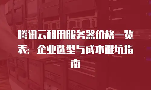 腾讯云租用服务器价格一览表：企业选型与成本避坑指南