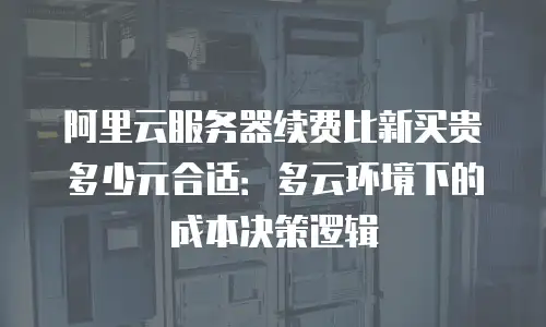阿里云服务器续费比新买贵多少元合适：多云环境下的成本决策逻辑