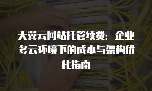 天翼云网站托管续费：企业多云环境下的成本与架构优化指南