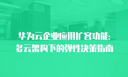 华为云企业应用扩容功能：多云架构下的弹性决策指南