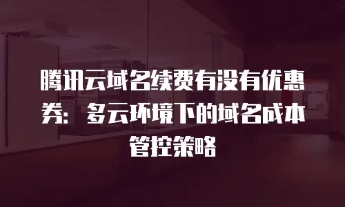 腾讯云域名续费有没有优惠券：多云环境下的域名成本管控策略