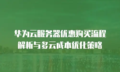 华为云服务器优惠购买流程解析与多云成本优化策略
