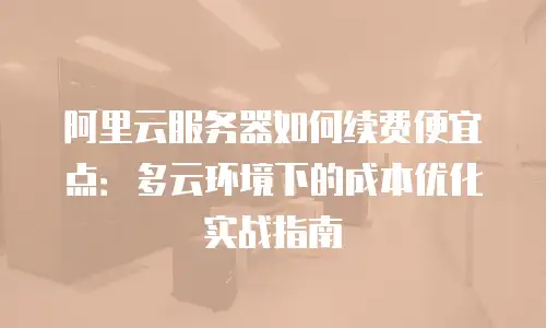 阿里云服务器如何续费便宜点：多云环境下的成本优化实战指南