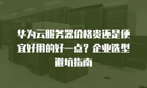 华为云服务器价格贵还是便宜好用的好一点？企业选型避坑指南