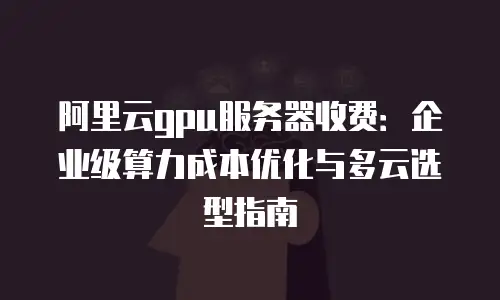 阿里云gpu服务器收费：企业级算力成本优化与多云选型指南