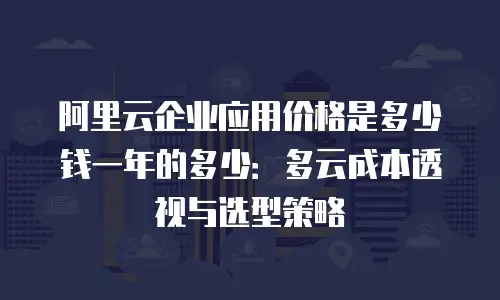 阿里云企业应用价格是多少钱一年的多少：多云成本透视与选型策略