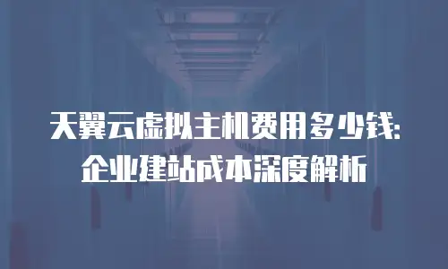 天翼云虚拟主机费用多少钱：企业建站成本深度解析