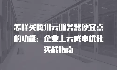 怎样买腾讯云服务器便宜点的功能：企业上云成本优化实战指南