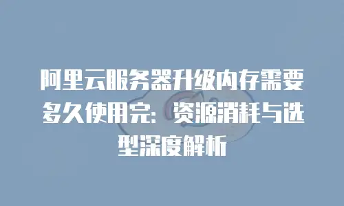 阿里云服务器升级内存需要多久使用完：资源消耗与选型深度解析