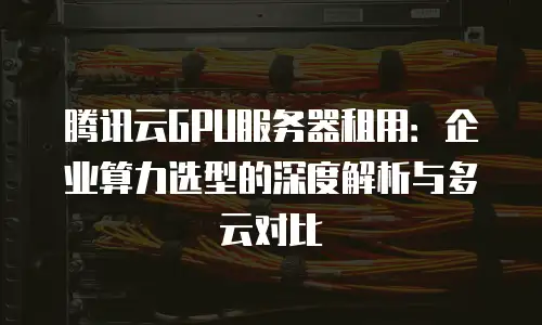 腾讯云GPU服务器租用：企业算力选型的深度解析与多云对比