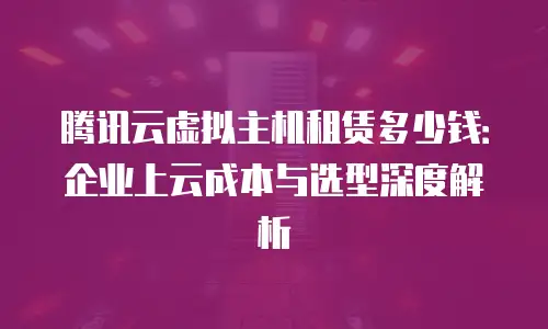 腾讯云虚拟主机租赁多少钱：企业上云成本与选型深度解析