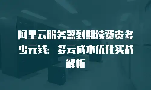 阿里云服务器到期续费贵多少元钱：多云成本优化实战解析